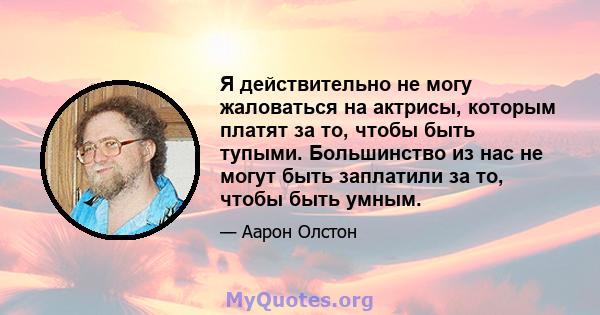 Я действительно не могу жаловаться на актрисы, которым платят за то, чтобы быть тупыми. Большинство из нас не могут быть заплатили за то, чтобы быть умным.