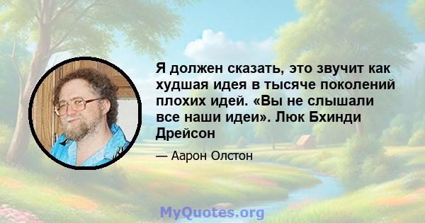 Я должен сказать, это звучит как худшая идея в тысяче поколений плохих идей. «Вы не слышали все наши идеи». Люк Бхинди Дрейсон