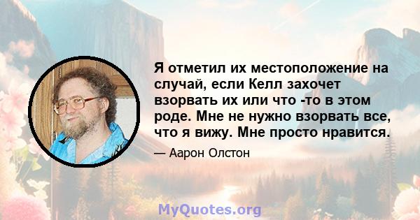 Я отметил их местоположение на случай, если Келл захочет взорвать их или что -то в этом роде. Мне не нужно взорвать все, что я вижу. Мне просто нравится.