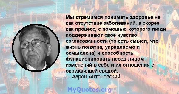 Мы стремимся понимать здоровье не как отсутствие заболеваний, а скорее как процесс, с помощью которого люди поддерживают свое чувство согласованности (то есть смысл, что жизнь понятна, управляемо и осмыслена) и