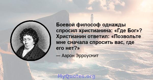 Боевой философ однажды спросил христианина: «Где Бог»? Христианин ответил: «Позвольте мне сначала спросить вас, где его нет?»