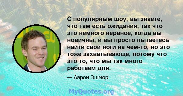 С популярным шоу, вы знаете, что там есть ожидания, так что это немного нервное, когда вы новичны, и вы просто пытаетесь найти свои ноги на чем-то, но это тоже захватывающе, потому что это то, что мы так много работаем