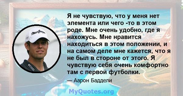 Я не чувствую, что у меня нет элемента или чего -то в этом роде. Мне очень удобно, где я нахожусь. Мне нравится находиться в этом положении, и на самом деле мне кажется, что я не был в стороне от этого. Я чувствую себя