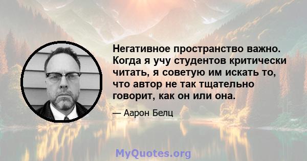 Негативное пространство важно. Когда я учу студентов критически читать, я советую им искать то, что автор не так тщательно говорит, как он или она.