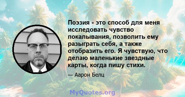 Поэзия - это способ для меня исследовать чувство покалывания, позволить ему разыграть себя, а также отобразить его. Я чувствую, что делаю маленькие звездные карты, когда пишу стихи.