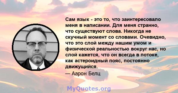 Сам язык - это то, что заинтересовало меня в написании. Для меня странно, что существуют слова. Никогда не скучный момент со словами. Очевидно, что это слой между нашим умом и физической реальностью вокруг нас, но слой