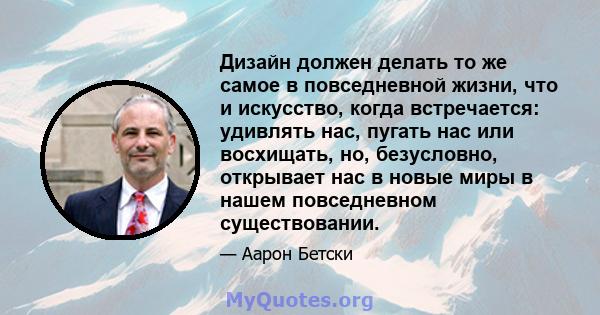 Дизайн должен делать то же самое в повседневной жизни, что и искусство, когда встречается: удивлять нас, пугать нас или восхищать, но, безусловно, открывает нас в новые миры в нашем повседневном существовании.