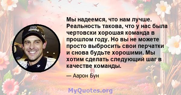 Мы надеемся, что нам лучше. Реальность такова, что у нас была чертовски хорошая команда в прошлом году. Но вы не можете просто выбросить свои перчатки и снова будьте хорошими. Мы хотим сделать следующий шаг в качестве