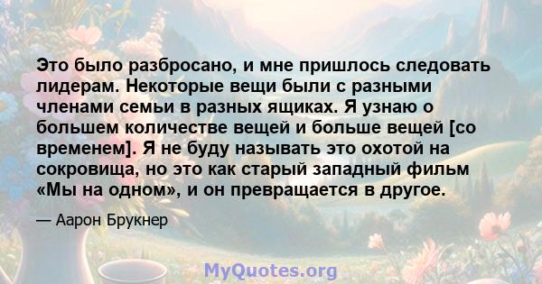 Это было разбросано, и мне пришлось следовать лидерам. Некоторые вещи были с разными членами семьи в разных ящиках. Я узнаю о большем количестве вещей и больше вещей [со временем]. Я не буду называть это охотой на