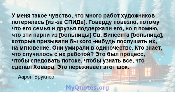 У меня такое чувство, что много работ художников потерялась [из -за СПИДа]. Говарду повезло, потому что его семья и друзья поддержали его, но я помню, что эти парни из [больницы] Св. Винсента [больница], которые