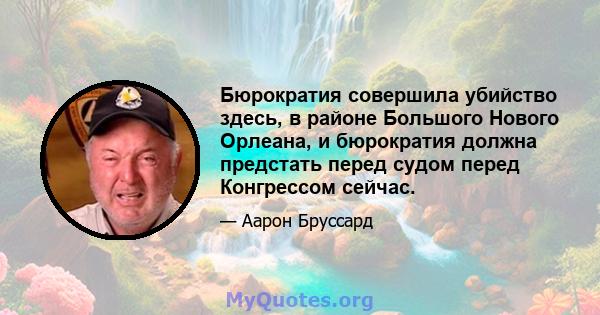 Бюрократия совершила убийство здесь, в районе Большого Нового Орлеана, и бюрократия должна предстать перед судом перед Конгрессом сейчас.