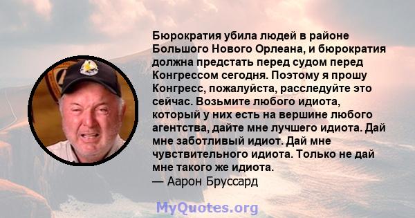 Бюрократия убила людей в районе Большого Нового Орлеана, и бюрократия должна предстать перед судом перед Конгрессом сегодня. Поэтому я прошу Конгресс, пожалуйста, расследуйте это сейчас. Возьмите любого идиота, который