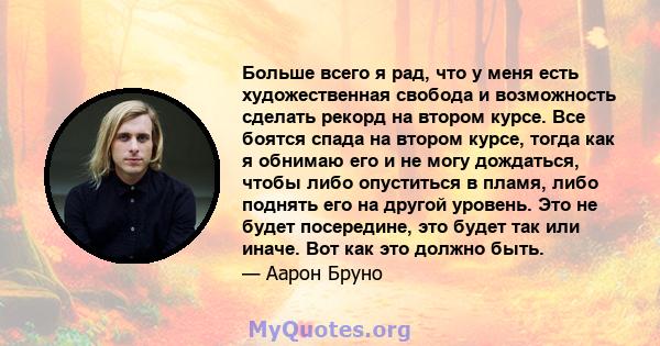 Больше всего я рад, что у меня есть художественная свобода и возможность сделать рекорд на втором курсе. Все боятся спада на втором курсе, тогда как я обнимаю его и не могу дождаться, чтобы либо опуститься в пламя, либо 