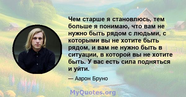 Чем старше я становлюсь, тем больше я понимаю, что вам не нужно быть рядом с людьми, с которыми вы не хотите быть рядом, и вам не нужно быть в ситуации, в которой вы не хотите быть. У вас есть сила подняться и уйти.