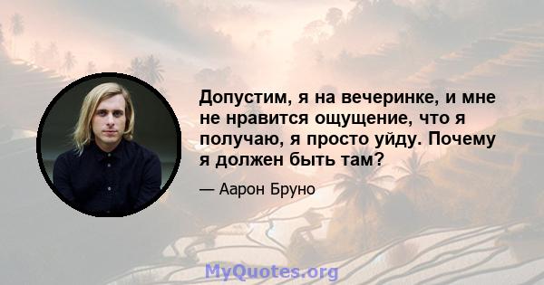 Допустим, я на вечеринке, и мне не нравится ощущение, что я получаю, я просто уйду. Почему я должен быть там?