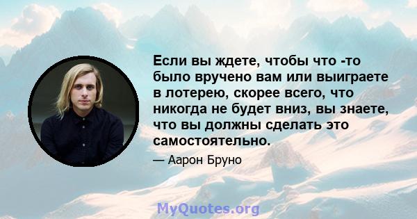 Если вы ждете, чтобы что -то было вручено вам или выиграете в лотерею, скорее всего, что никогда не будет вниз, вы знаете, что вы должны сделать это самостоятельно.