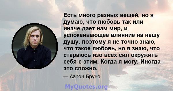 Есть много разных вещей, но я думаю, что любовь так или иначе дает нам мир, и успокаивающее влияние на нашу душу, поэтому я не точно знаю, что такое любовь, но я знаю, что стараюсь изо всех сил окружить себя с этим.