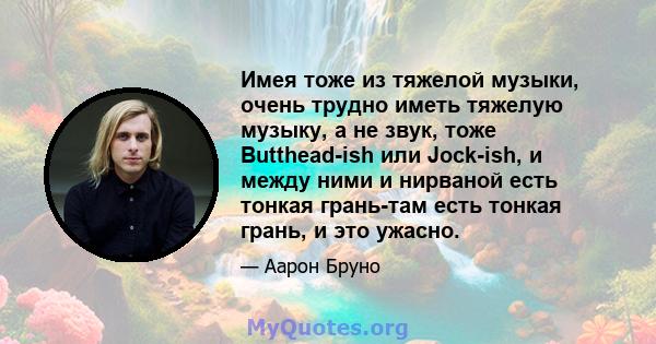 Имея тоже из тяжелой музыки, очень трудно иметь тяжелую музыку, а не звук, тоже Butthead-ish или Jock-ish, и между ними и нирваной есть тонкая грань-там есть тонкая грань, и это ужасно.