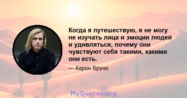 Когда я путешествую, я не могу не изучать лица и эмоции людей и удивляться, почему они чувствуют себя такими, какими они есть.