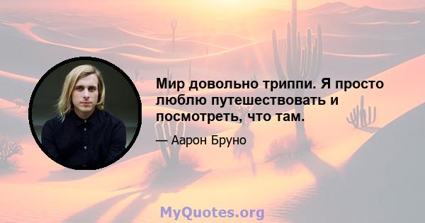 Мир довольно триппи. Я просто люблю путешествовать и посмотреть, что там.