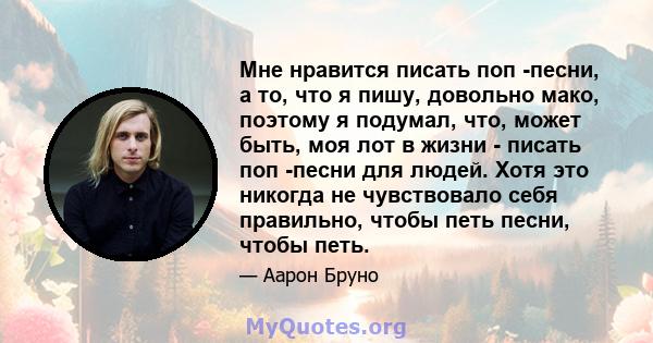 Мне нравится писать поп -песни, а то, что я пишу, довольно мако, поэтому я подумал, что, может быть, моя лот в жизни - писать поп -песни для людей. Хотя это никогда не чувствовало себя правильно, чтобы петь песни, чтобы 