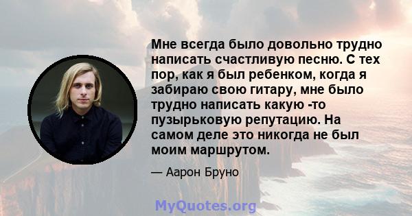 Мне всегда было довольно трудно написать счастливую песню. С тех пор, как я был ребенком, когда я забираю свою гитару, мне было трудно написать какую -то пузырьковую репутацию. На самом деле это никогда не был моим