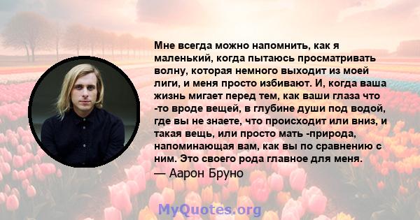 Мне всегда можно напомнить, как я маленький, когда пытаюсь просматривать волну, которая немного выходит из моей лиги, и меня просто избивают. И, когда ваша жизнь мигает перед тем, как ваши глаза что -то вроде вещей, в