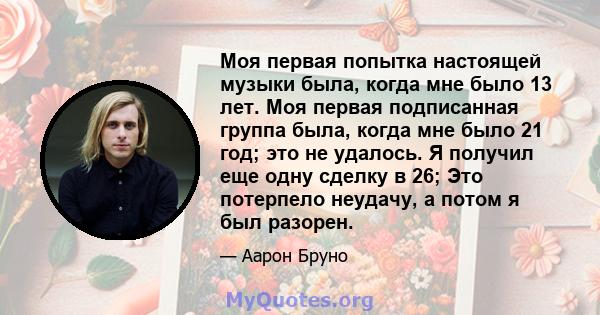 Моя первая попытка настоящей музыки была, когда мне было 13 лет. Моя первая подписанная группа была, когда мне было 21 год; это не удалось. Я получил еще одну сделку в 26; Это потерпело неудачу, а потом я был разорен.