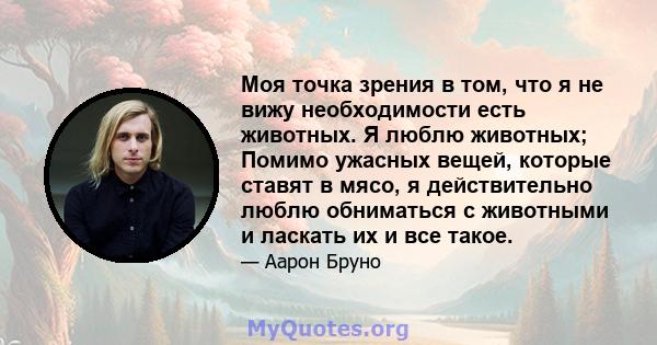 Моя точка зрения в том, что я не вижу необходимости есть животных. Я люблю животных; Помимо ужасных вещей, которые ставят в мясо, я действительно люблю обниматься с животными и ласкать их и все такое.