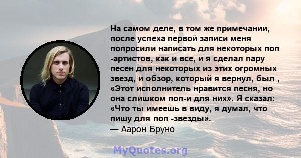 На самом деле, в том же примечании, после успеха первой записи меня попросили написать для некоторых поп -артистов, как и все, и я сделал пару песен для некоторых из этих огромных звезд, и обзор, который я вернул, был , 