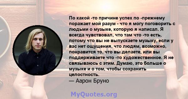 По какой -то причине успех по -прежнему поражает мой разум - что я могу поговорить с людьми о музыке, которую я написал. Я всегда чувствовал, что там что -то есть, потому что вы не выпускаете музыку, если у вас нет