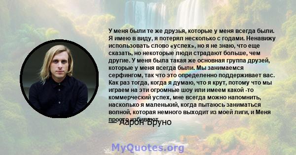 У меня были те же друзья, которые у меня всегда были. Я имею в виду, я потерял несколько с годами. Ненавижу использовать слово «успех», но я не знаю, что еще сказать, но некоторые люди страдают больше, чем другие. У