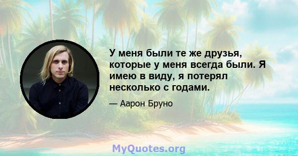 У меня были те же друзья, которые у меня всегда были. Я имею в виду, я потерял несколько с годами.