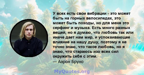 У всех есть свои вибрации - это может быть на горных велосипедах, это может быть походы, но для меня это серфинг и музыка. Есть много разных вещей, но я думаю, что любовь так или иначе дает нам мир, и успокаивающее