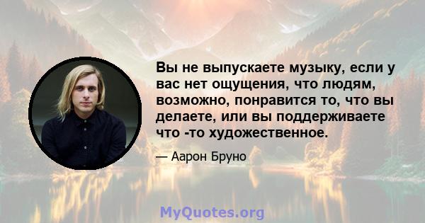 Вы не выпускаете музыку, если у вас нет ощущения, что людям, возможно, понравится то, что вы делаете, или вы поддерживаете что -то художественное.