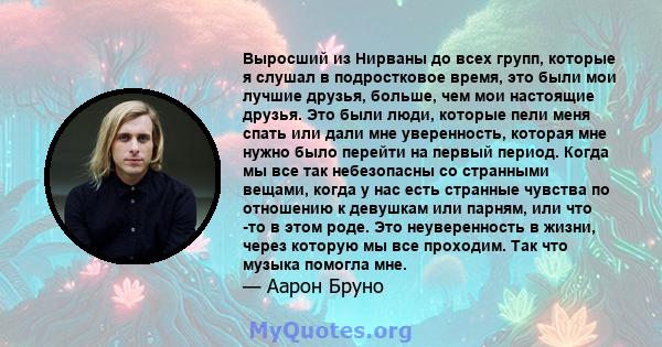 Выросший из Нирваны до всех групп, которые я слушал в подростковое время, это были мои лучшие друзья, больше, чем мои настоящие друзья. Это были люди, которые пели меня спать или дали мне уверенность, которая мне нужно