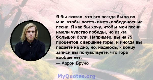 Я бы сказал, что это всегда было во мне, чтобы хотеть иметь победоносные песни. Я как бы хочу, чтобы мои песни имели чувство победы, но из -за большой боли. Например, вы на 75 процентов к вершине горы, и иногда вы