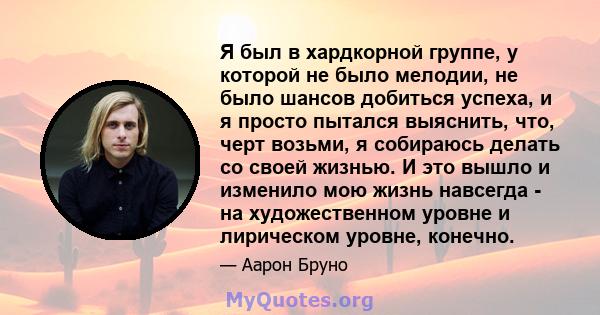 Я был в хардкорной группе, у которой не было мелодии, не было шансов добиться успеха, и я просто пытался выяснить, что, черт возьми, я собираюсь делать со своей жизнью. И это вышло и изменило мою жизнь навсегда - на