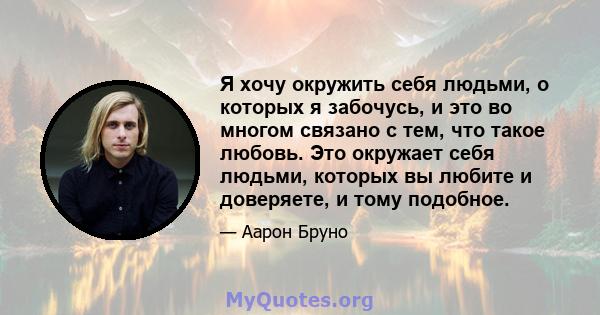 Я хочу окружить себя людьми, о которых я забочусь, и это во многом связано с тем, что такое любовь. Это окружает себя людьми, которых вы любите и доверяете, и тому подобное.