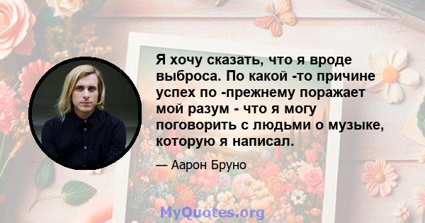 Я хочу сказать, что я вроде выброса. По какой -то причине успех по -прежнему поражает мой разум - что я могу поговорить с людьми о музыке, которую я написал.