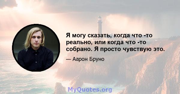 Я могу сказать, когда что -то реально, или когда что -то собрано. Я просто чувствую это.