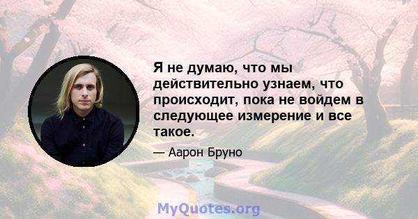 Я не думаю, что мы действительно узнаем, что происходит, пока не войдем в следующее измерение и все такое.