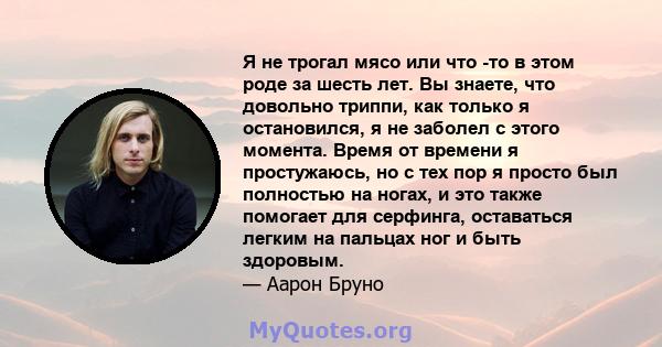 Я не трогал мясо или что -то в этом роде за шесть лет. Вы знаете, что довольно триппи, как только я остановился, я не заболел с этого момента. Время от времени я простужаюсь, но с тех пор я просто был полностью на