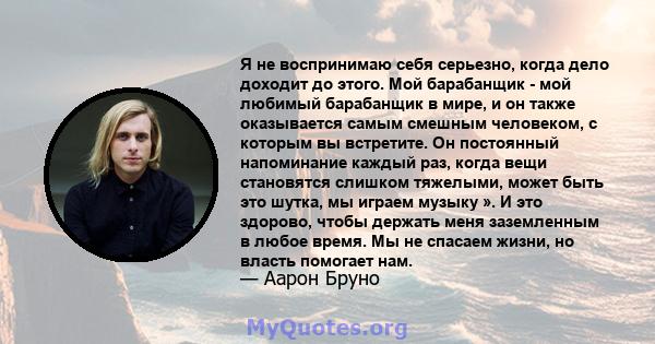 Я не воспринимаю себя серьезно, когда дело доходит до этого. Мой барабанщик - мой любимый барабанщик в мире, и он также оказывается самым смешным человеком, с которым вы встретите. Он постоянный напоминание каждый раз,