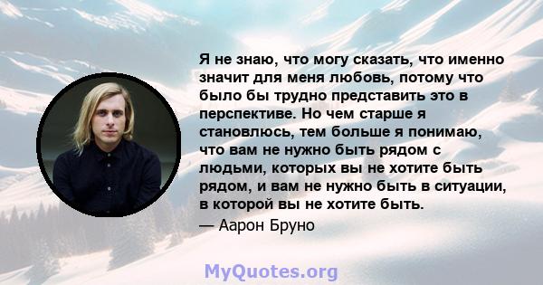 Я не знаю, что могу сказать, что именно значит для меня любовь, потому что было бы трудно представить это в перспективе.