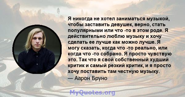 Я никогда не хотел заниматься музыкой, чтобы заставить девушек, верно, стать популярными или что -то в этом роде. Я действительно люблю музыку и хочу сделать ее лучше как можно лучше. Я могу сказать, когда что -то