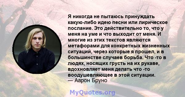 Я никогда не пытаюсь принуждать какую-либо идею песни или лирическое послание. Это действительно то, что у меня на уме и что выходит от меня. И многие из этих текстов являются метафорами для конкретных жизненных