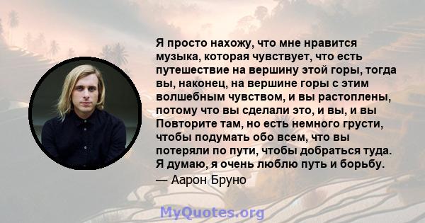 Я просто нахожу, что мне нравится музыка, которая чувствует, что есть путешествие на вершину этой горы, тогда вы, наконец, на вершине горы с этим волшебным чувством, и вы растоплены, потому что вы сделали это, и вы, и