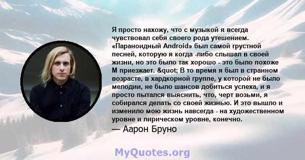 Я просто нахожу, что с музыкой я всегда чувствовал себя своего рода утешением. «Параноидный Android» был самой грустной песней, которую я когда -либо слышал в своей жизни, но это было так хорошо - это было похоже М