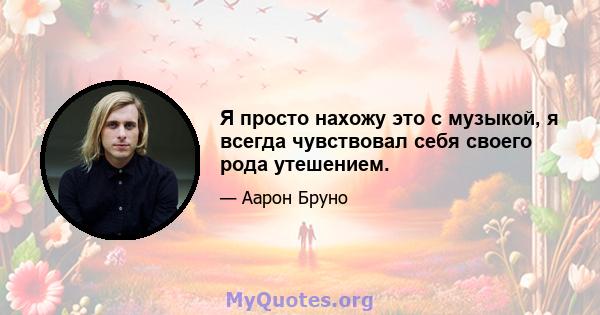 Я просто нахожу это с музыкой, я всегда чувствовал себя своего рода утешением.